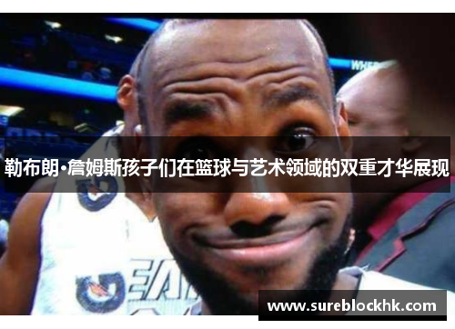 勒布朗·詹姆斯孩子们在篮球与艺术领域的双重才华展现