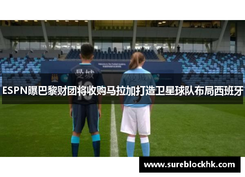 ESPN曝巴黎财团将收购马拉加打造卫星球队布局西班牙