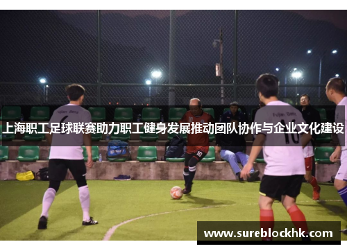 上海职工足球联赛助力职工健身发展推动团队协作与企业文化建设