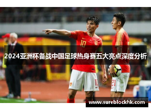 2024亚洲杯备战中国足球热身赛五大亮点深度分析
