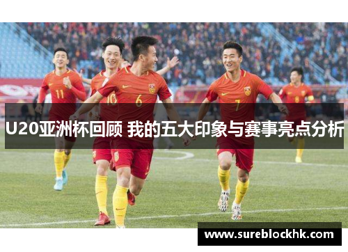 U20亚洲杯回顾 我的五大印象与赛事亮点分析