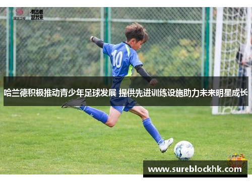 哈兰德积极推动青少年足球发展 提供先进训练设施助力未来明星成长