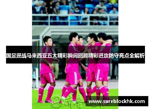 国足迎战马来西亚五大精彩瞬间回顾精彩进攻防守亮点全解析