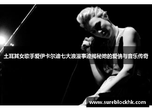 土耳其女歌手爱伊卡尔迪七大浪漫事迹揭秘她的爱情与音乐传奇