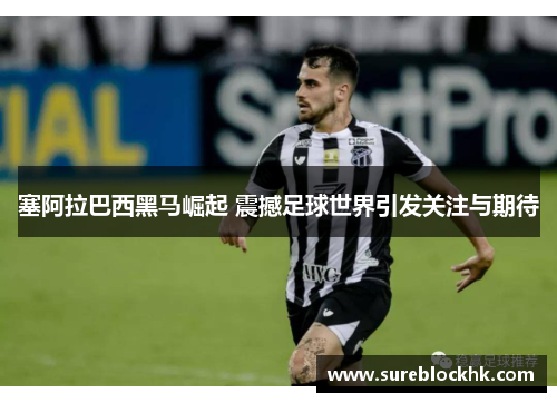 塞阿拉巴西黑马崛起 震撼足球世界引发关注与期待
