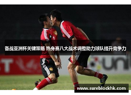 备战亚洲杯关键策略 热身赛八大战术调整助力球队提升竞争力