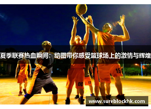 夏季联赛热血瞬间：动图带你感受篮球场上的激情与辉煌