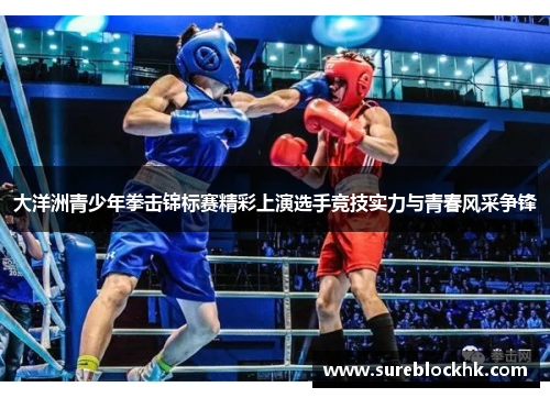 大洋洲青少年拳击锦标赛精彩上演选手竞技实力与青春风采争锋