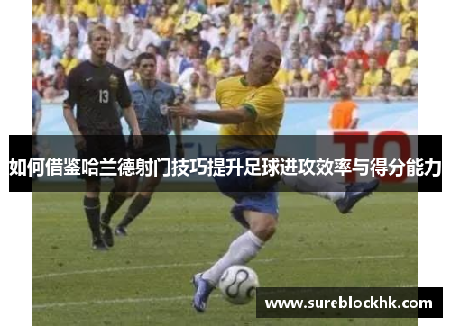 如何借鉴哈兰德射门技巧提升足球进攻效率与得分能力
